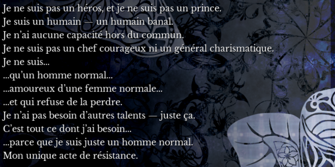 I am not a hero, and I am not a prince. I am human – a simple human. I don't have any
        extraordinary ability. I am not a fearless leader nor a charismatic general. I am only... a normal man... in love with a normal woman...
        and who refuses to lose her. I don't need another talent – only that. It's all I need... because I am just a normal man. My only act of resistance.